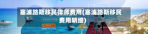 塞浦路斯移民律师费用(塞浦路斯移民费用明细)