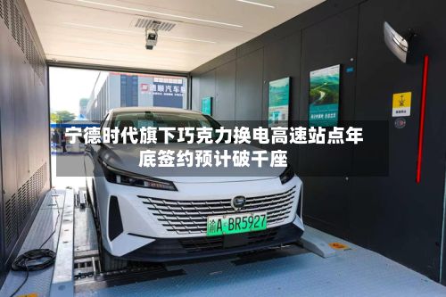 宁德时代旗下巧克力换电高速站点年底签约预计破千座