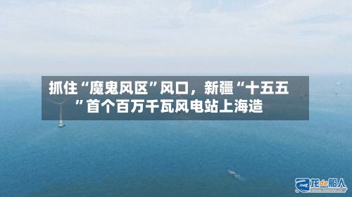 抓住“魔鬼风区”风口,新疆“十五五”首个百万千瓦风电站上海造