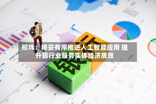 邢炜:稳妥有序推进人工智能应用 提升银行业服务实体经济质效
