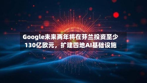 Google未来两年将在芬兰投资至少130亿欧元，扩建四地AI基础设施-第2张图片