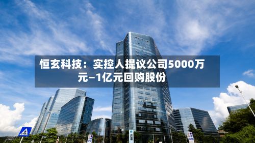 恒玄科技:实控人提议公司5000万元—1亿元回购股份