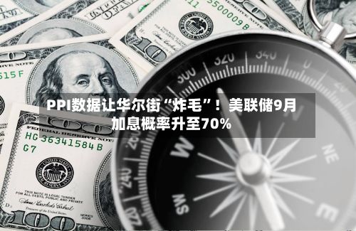 PPI数据让华尔街“炸毛”!美联储9月加息概率升至70%