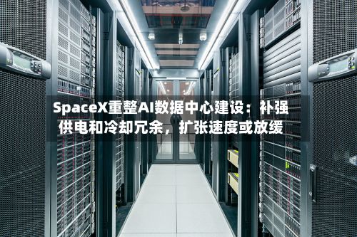 SpaceX重整AI数据中心建设:补强供电和冷却冗余,扩张速度或放缓