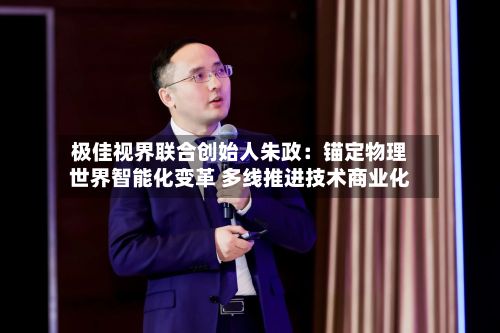 极佳视界联合创始人朱政:锚定物理世界智能化变革 多线推进技术商业化