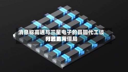 消息称高通与三星电子的晶圆代工谈判因费用分歧陷入僵局