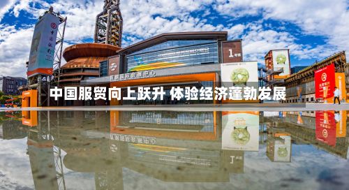中国服贸向上跃升 体验经济蓬勃发展