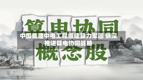 中国能建中电工程组建算力军团 纵深推进算电协同战略