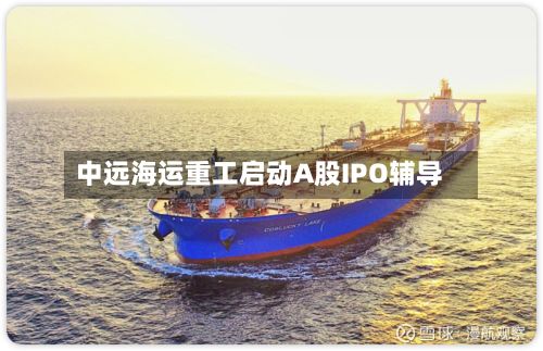 中远海运重工启动A股IPO辅导-第2张图片