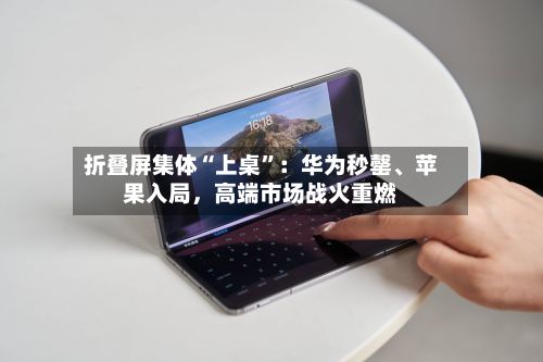 折叠屏集体“上桌”：华为秒罄、苹果入局，高端市场战火重燃
