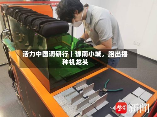 活力中国调研行｜豫南小城，跑出播种机龙头-第2张图片