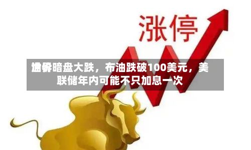 世界油价暗盘大跌，布油跌破100美元	，美联储年内可能不只加息一次-第1张图片