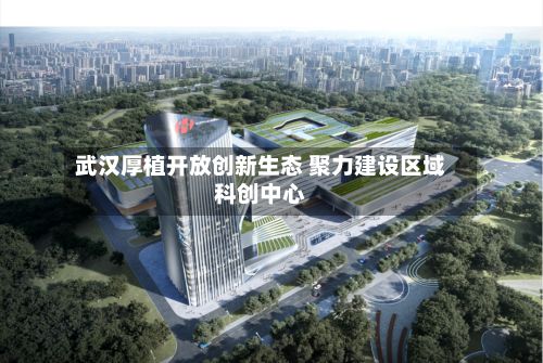 武汉厚植开放创新生态 聚力建设区域科创中心