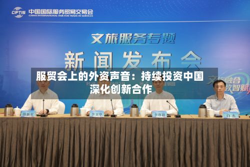 服贸会上的外资声音:持续投资中国 深化创新合作