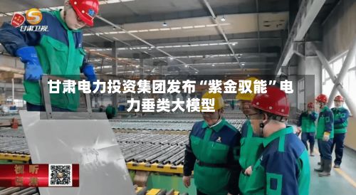 甘肃电力投资集团发布“紫金驭能”电力垂类大模型-第2张图片